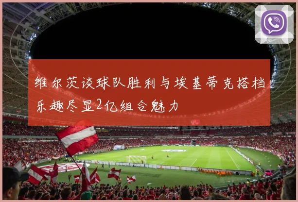 维尔茨谈球队胜利与埃基蒂克搭档乐趣尽显2亿组合魅力