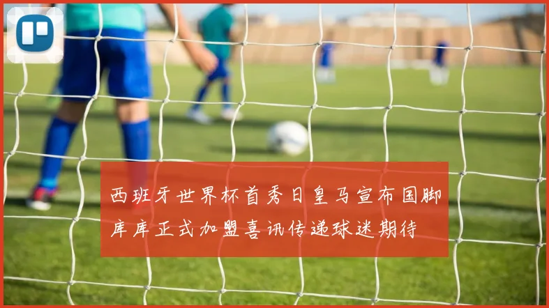 西班牙世界杯首秀日皇马宣布国脚库库正式加盟喜讯传递球迷期待
