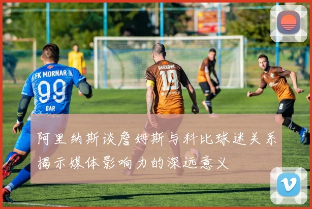 阿里纳斯谈詹姆斯与科比球迷关系揭示媒体影响力的深远意义
