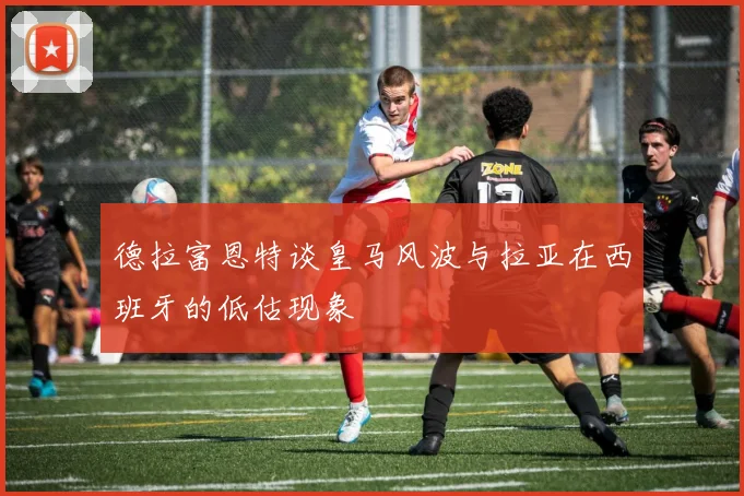 德拉富恩特谈皇马风波与拉亚在西班牙的低估现象