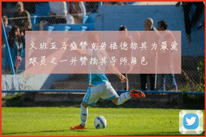 文班亚马盛赞克劳福德称其为最爱球员之一并赞扬其导师角色