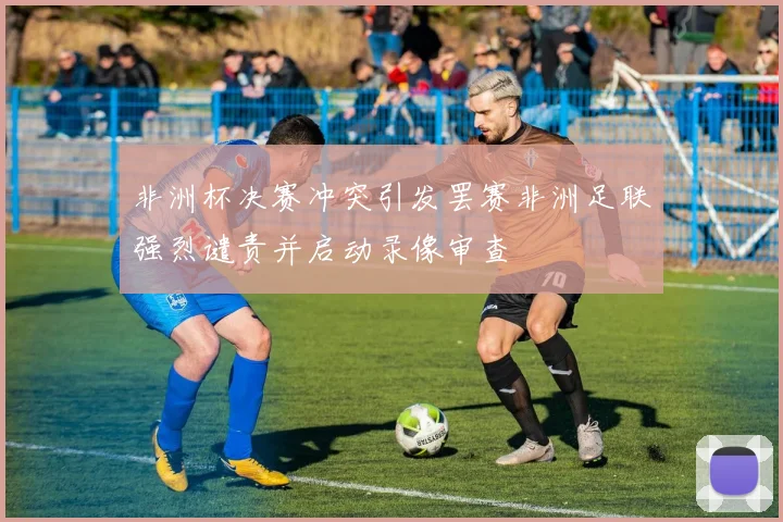 非洲杯决赛冲突引发罢赛非洲足联强烈谴责并启动录像审查