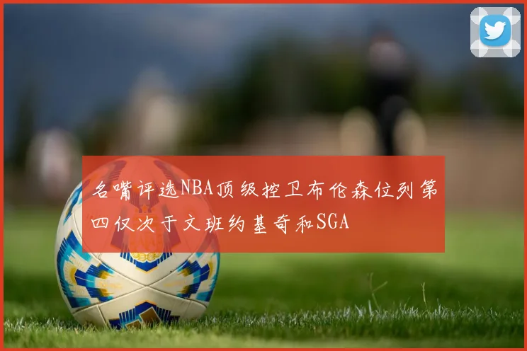 名嘴评选NBA顶级控卫布伦森位列第四仅次于文班约基奇和SGA