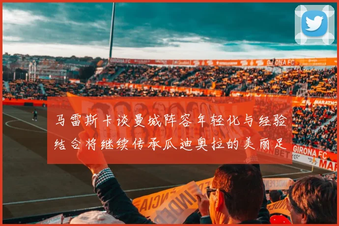 马雷斯卡谈曼城阵容年轻化与经验结合将继续传承瓜迪奥拉的美丽足球理念