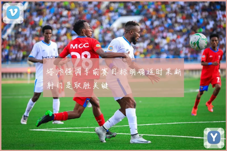塔帅强调季前赛目标明确适时果断射门是取胜关键