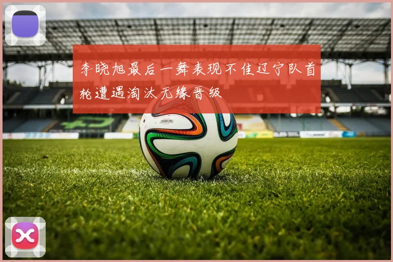 李晓旭最后一舞表现不佳辽宁队首轮遭遇淘汰无缘晋级