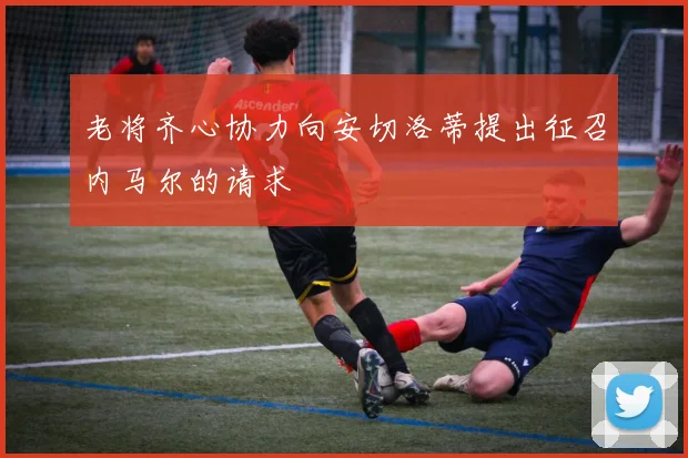 老将齐心协力向安切洛蒂提出征召内马尔的请求