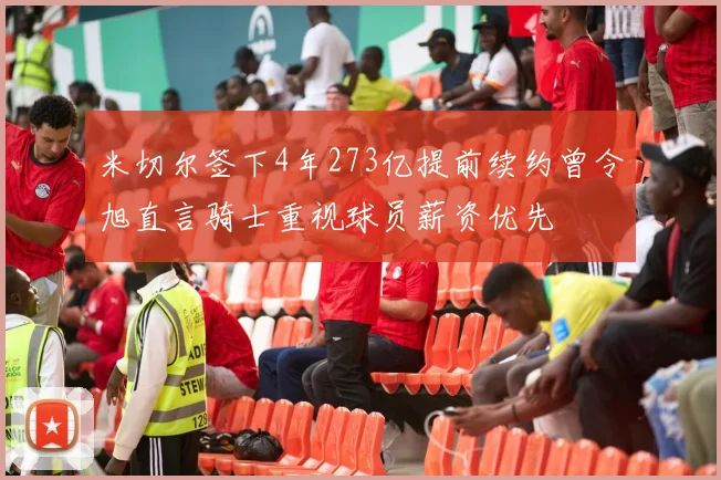 米切尔签下4年273亿提前续约曾令旭直言骑士重视球员薪资优先
