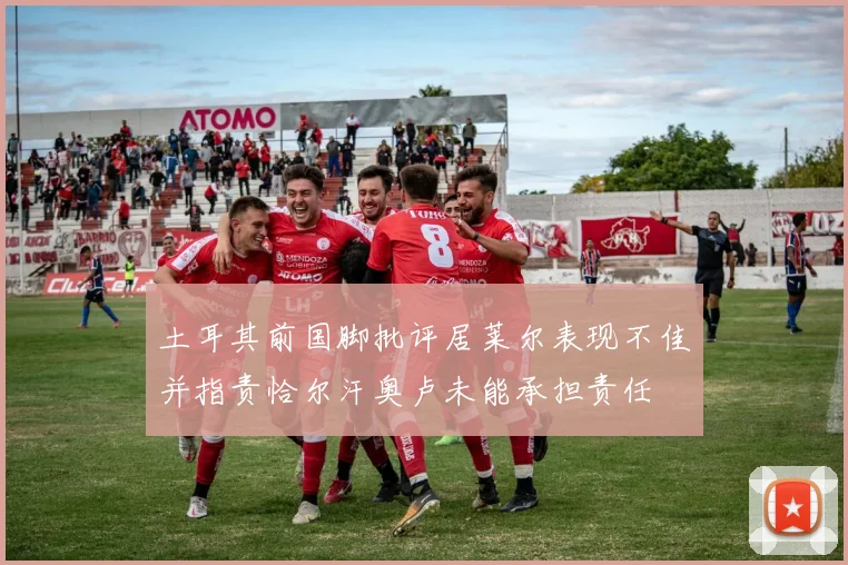 土耳其前国脚批评居莱尔表现不佳并指责恰尔汗奥卢未能承担责任