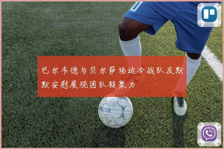 巴尔韦德与贝尔萨场边冷战队友默默安慰展现团队凝聚力