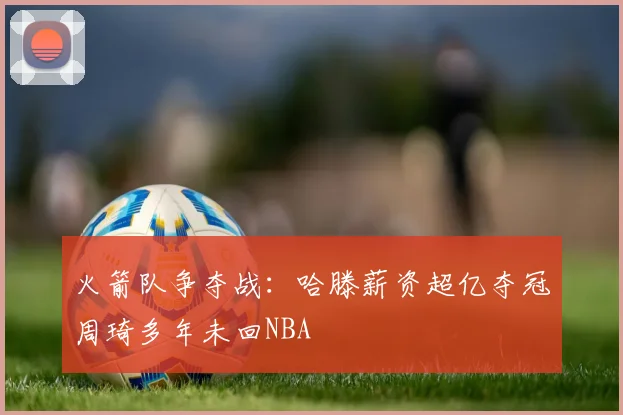 火箭队争夺战：哈滕薪资超亿夺冠周琦多年未回NBA