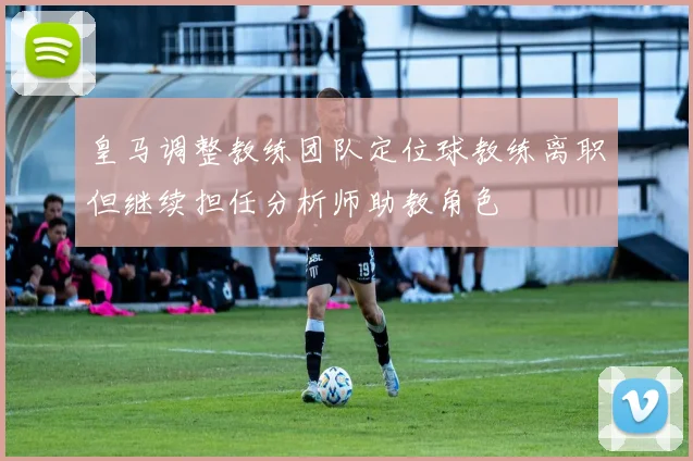 皇马调整教练团队定位球教练离职但继续担任分析师助教角色