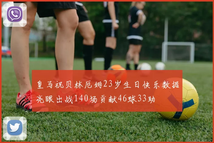 皇马祝贝林厄姆23岁生日快乐数据亮眼出战140场贡献46球33助
